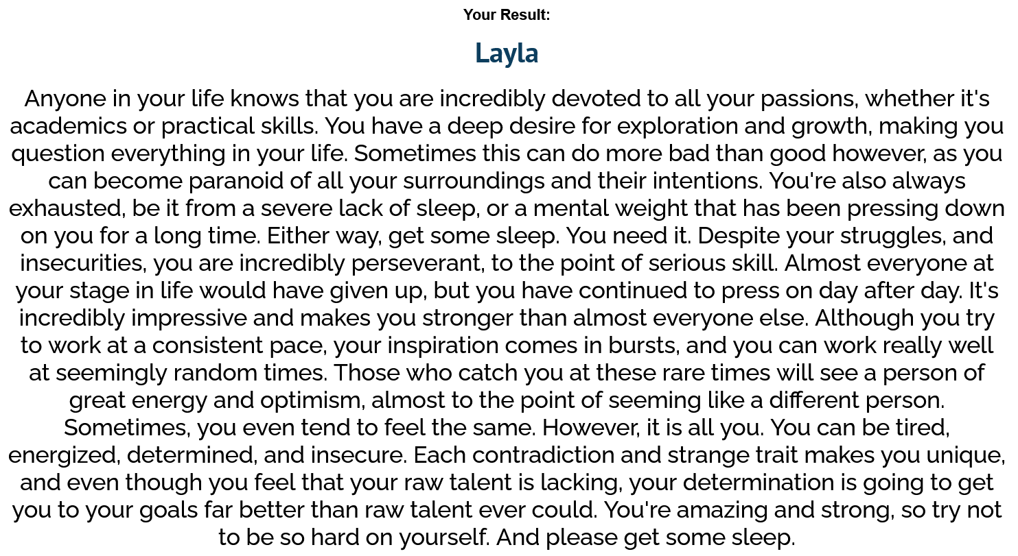 The EXTREMELY EXTENSIVE Genshin Impact Kin Quiz - Which playable character are you? Result: Layla. Anyone in your life knows that you are incredibly devoted to all your passions, whether it's academics or practical skills. You have a deep desire for exploration and growth, making you question everything in your life. Sometimes this can do more bad than good however, as you can become paranoid of all your surroundings and their intentions. You're also always exhausted, be it from a severe lack of sleep, or a mental weight that has been pressing down on you for a long time. Either way, get some sleep. You need it. Despite your struggles, and insecurities, you are incredibly perseverant, to the point of serious skill. Almost everyone at your stage in life would have given up, but you have continued to press on day after day. It's incredibly impressive and makes you stronger than almost everyone else. Although you try to work at a consistent pace, your inspiration comes in bursts, and you can work really well at seemingly random times. Those who catch you at these rare times will see a person of great energy and optimism, almost to the point of seeming like a different person. Sometimes, you even tend to feel the same. However, it is all you. You can be tired, energized, determined, and insecure. Each contradiction and strange trait makes you unique, and even though you feel that your raw talent is lacking, your determination is going to get you to your goals far better than raw talent ever could. You're amazing and strong, so try not to be so hard on yourself. And please get some sleep.
