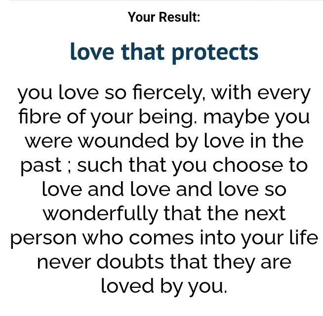 What kind of love are you? Result: Love that lasts. You love so fiercely, with every fibre of your being. Maybe you were wounded by love in the past; such that you choose to love and love and love so wonderfully that the next person who comes into your life never doubts that they are loved by you.