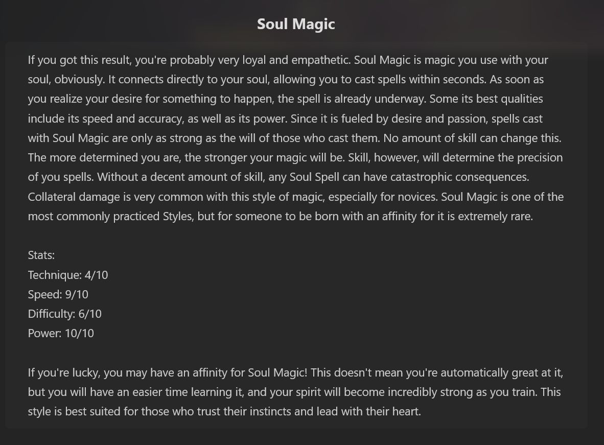 Which Magic Style Suits You? Result: Soul Magic. If you got this result, you're probably very loyal and empathetic. Soul Magic is magic you use with your soul, obviously. It connects directly to your soul, allowing you to cast spells within seconds. As soon as you realize your desire for something to happen, the spell is already underway. Some its best qualities include its speed and accuracy, as well as its power. Since it is fueled by desire and passion, spells cast with Soul Magic are only as strong as the will of those who cast them. No amount of skill can change this. The more determined you are, the stronger your magic will be. Skill, however, will determine the precision of you spells. Without a decent amount of skill, any Soul Spell can have catastrophic consequences. Collateral damage is very common with this style of magic, especially for novices. Soul Magic is one of the most commonly practiced Styles, but for someone to be born with an affinity for it is extremely rare. Stats: Technique: 4/10, Speed: 9/10, Difficulty: 6/10, Power: 10/10. If you're lucky, you may have an affinity for Soul Magic! This doesn't mean you're automatically great at it, but you will have an easier time learning it, and your spirit will become incredibly strong as you train. This style is best suited for those who trust their instincts and lead with their heart.