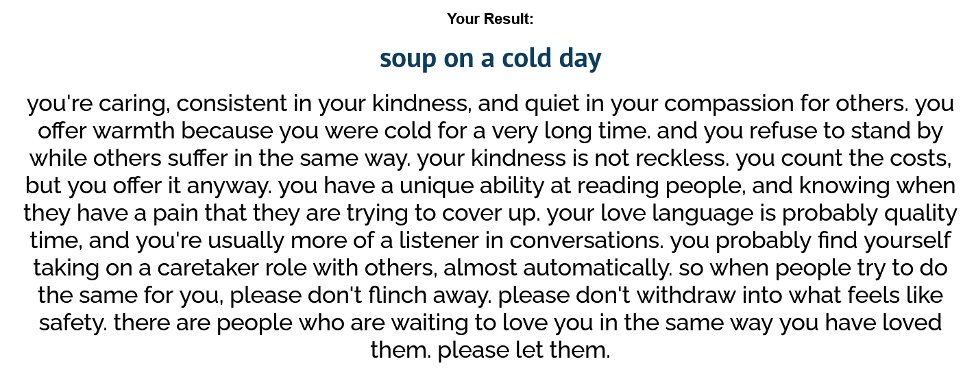 What kind of warmth are you? Result: Soup on a cold day. you're caring, consistent in your kindness, and quiet in your compassion for others. you offer warmth because you were cold for a very long time. and you refuse to stand by while others suffer in the same way. your kindness is not reckless. you count the costs, but you offer it anyway. you have a unique ability at reading people, and knowing when they have a pain that they are trying to cover up. your love language is probably quality time, and you're usually more of a listener in conversations. you probably find yourself taking on a caretaker role with others, almost automatically. so when people try to do the same for you, please don't flinch away. please don't withdraw into what feels like safety. there are people who are waiting to love you in the same way you have loved them. please let them.